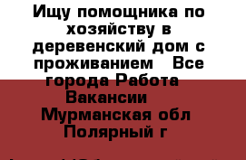 Ищу помощника по хозяйству в деревенский дом с проживанием - Все города Работа » Вакансии   . Мурманская обл.,Полярный г.